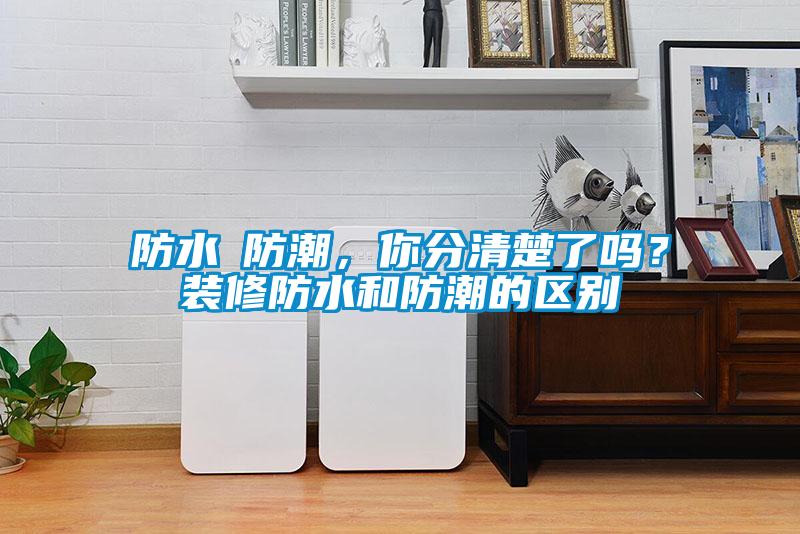 防水≠防潮，你分清楚了嗎？裝修防水和防潮的區別