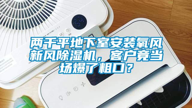兩千平地下室安裝氧風(fēng)新風(fēng)除濕機，客戶竟當(dāng)場爆了粗口？